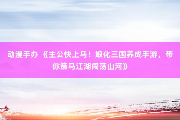动漫手办 《主公快上马！娘化三国养成手游，带你策马江湖闯荡山河》