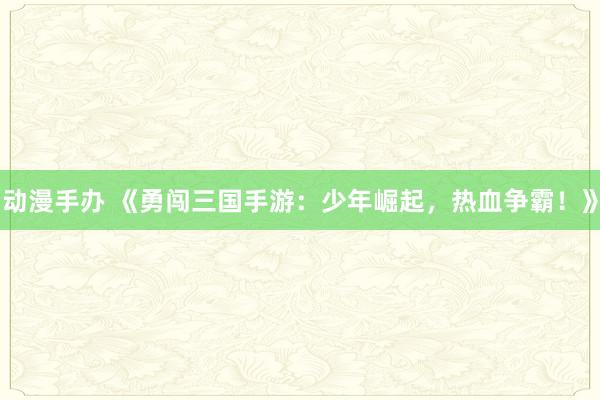动漫手办 《勇闯三国手游：少年崛起，热血争霸！》