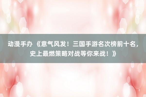 动漫手办 《意气风发！三国手游名次榜前十名，史上最燃策略对战等你来战！》