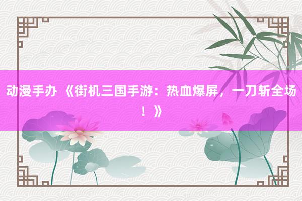 动漫手办 《街机三国手游：热血爆屏，一刀斩全场！》