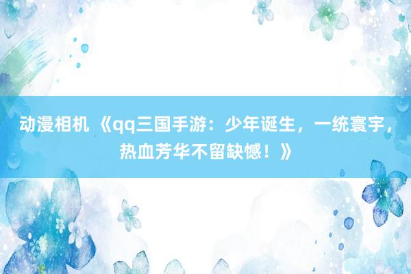 动漫相机 《qq三国手游：少年诞生，一统寰宇，热血芳华不留缺憾！》