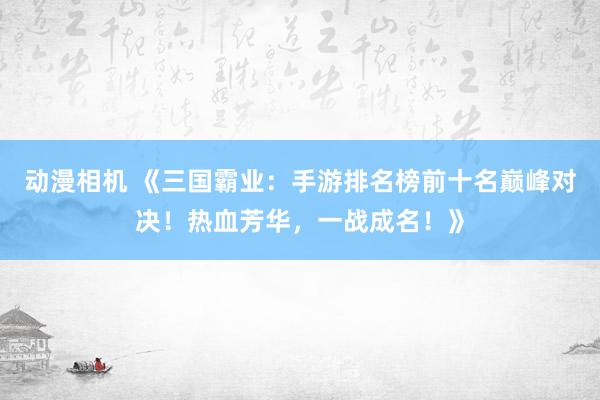 动漫相机 《三国霸业：手游排名榜前十名巅峰对决！热血芳华，一战成名！》