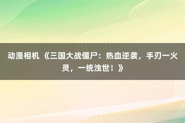 动漫相机 《三国大战僵尸：热血逆袭，手刃一火灵，一统浊世！》