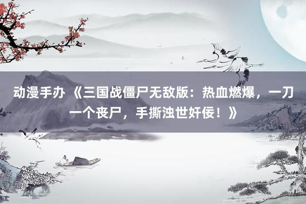 动漫手办 《三国战僵尸无敌版：热血燃爆，一刀一个丧尸，手撕浊世奸佞！》