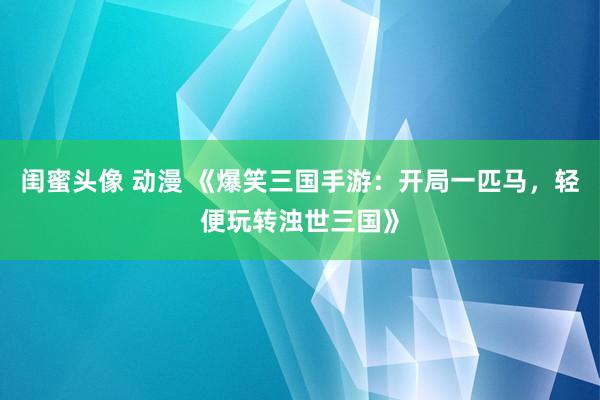 闺蜜头像 动漫 《爆笑三国手游：开局一匹马，轻便玩转浊世三国》