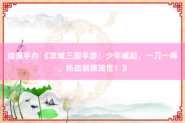 动漫手办 《攻城三国手游：少年崛起，一刀一将，热血驯顺浊世！》