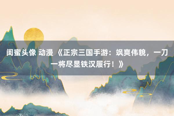 闺蜜头像 动漫 《正宗三国手游：飒爽伟貌，一刀一将尽显铁汉履行！》
