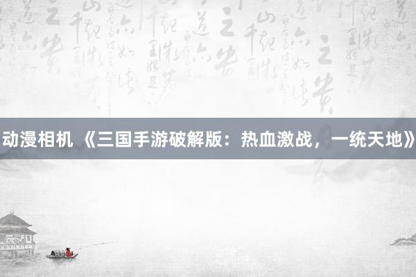 动漫相机 《三国手游破解版：热血激战，一统天地》
