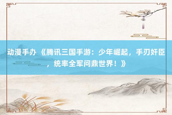 动漫手办 《腾讯三国手游：少年崛起，手刃奸臣，统率全军问鼎世界！》