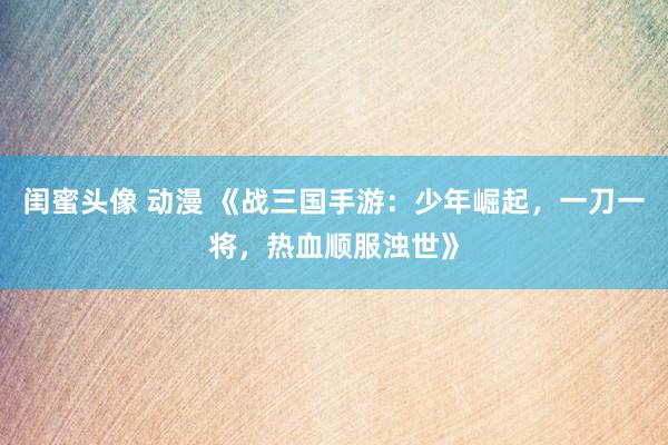 闺蜜头像 动漫 《战三国手游：少年崛起，一刀一将，热血顺服浊世》