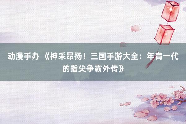 动漫手办 《神采昂扬！三国手游大全：年青一代的指尖争霸外传》