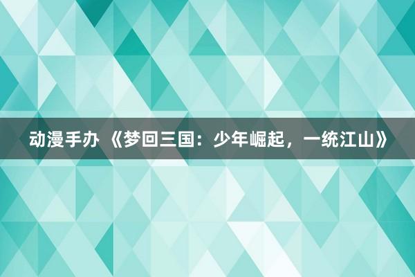 动漫手办 《梦回三国：少年崛起，一统江山》