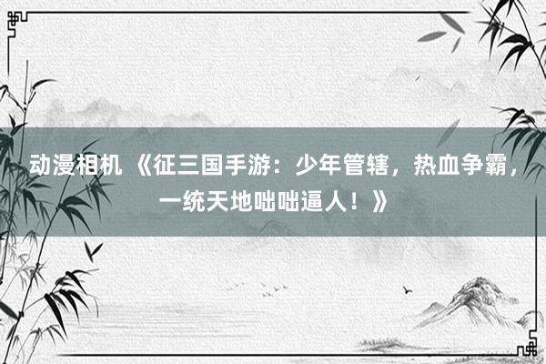 动漫相机 《征三国手游：少年管辖，热血争霸，一统天地咄咄逼人！》