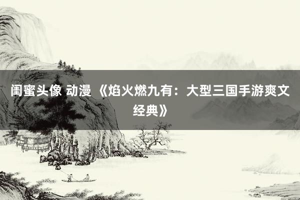 闺蜜头像 动漫 《焰火燃九有：大型三国手游爽文经典》