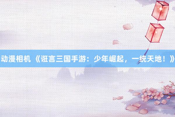 动漫相机 《诳言三国手游：少年崛起，一统天地！》