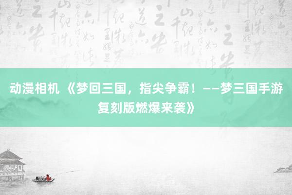 动漫相机 《梦回三国，指尖争霸！——梦三国手游复刻版燃爆来袭》