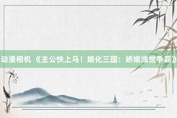 动漫相机 《主公快上马！娘化三国：娇娘浊世争霸》