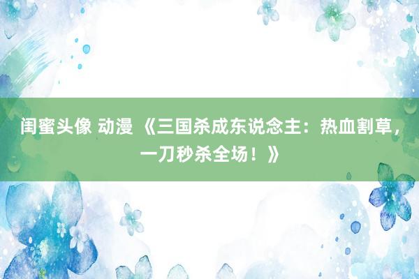 闺蜜头像 动漫 《三国杀成东说念主：热血割草，一刀秒杀全场！》
