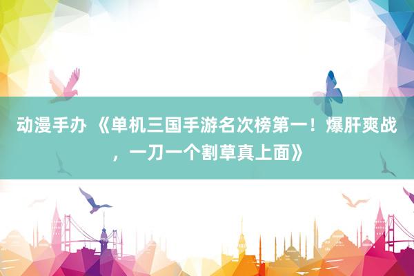 动漫手办 《单机三国手游名次榜第一！爆肝爽战，一刀一个割草真上面》