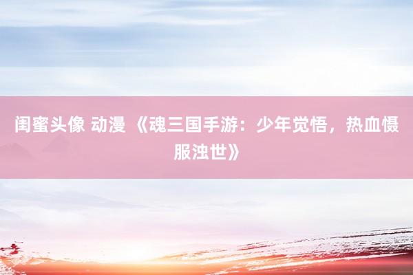 闺蜜头像 动漫 《魂三国手游：少年觉悟，热血慑服浊世》