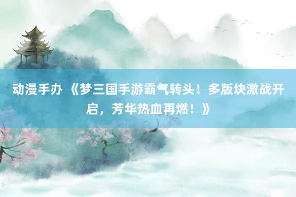 动漫手办 《梦三国手游霸气转头！多版块激战开启，芳华热血再燃！》