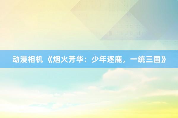 动漫相机 《烟火芳华：少年逐鹿，一统三国》