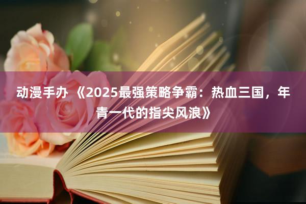 动漫手办 《2025最强策略争霸：热血三国，年青一代的指尖风浪》
