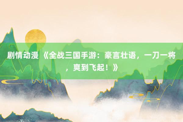 剧情动漫 《全战三国手游：豪言壮语，一刀一将，爽到飞起！》
