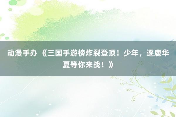 动漫手办 《三国手游榜炸裂登顶！少年，逐鹿华夏等你来战！》
