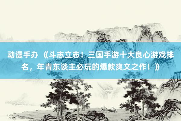动漫手办 《斗志立志！三国手游十大良心游戏排名，年青东谈主必玩的爆款爽文之作！》