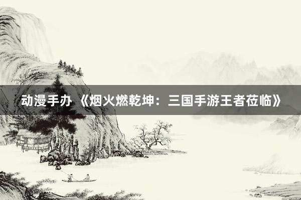 动漫手办 《烟火燃乾坤：三国手游王者莅临》