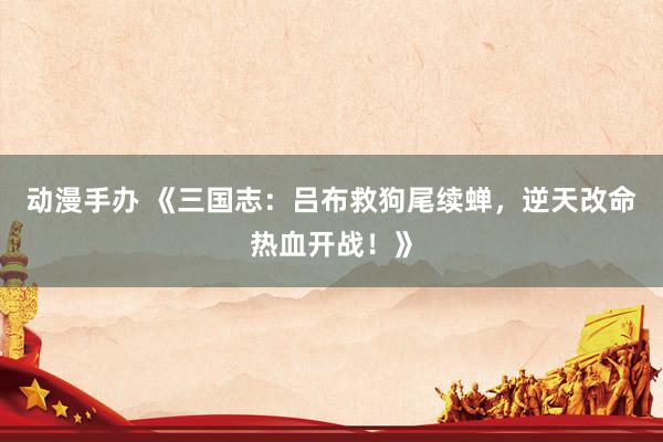 动漫手办 《三国志：吕布救狗尾续蝉，逆天改命热血开战！》
