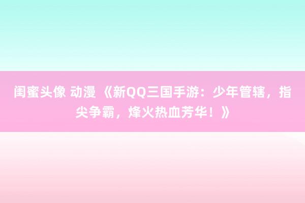 闺蜜头像 动漫 《新QQ三国手游：少年管辖，指尖争霸，烽火热血芳华！》