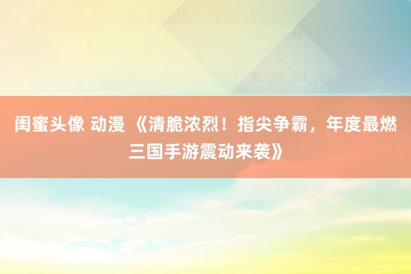 闺蜜头像 动漫 《清脆浓烈！指尖争霸，年度最燃三国手游震动来袭》