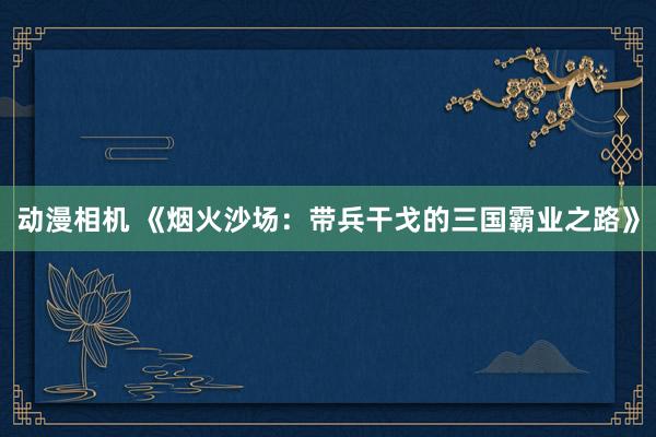 动漫相机 《烟火沙场：带兵干戈的三国霸业之路》