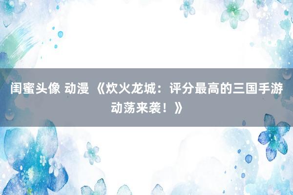 闺蜜头像 动漫 《炊火龙城：评分最高的三国手游动荡来袭！》