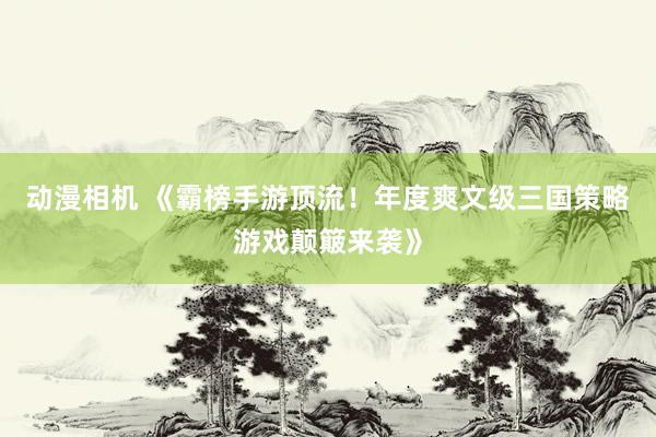 动漫相机 《霸榜手游顶流！年度爽文级三国策略游戏颠簸来袭》