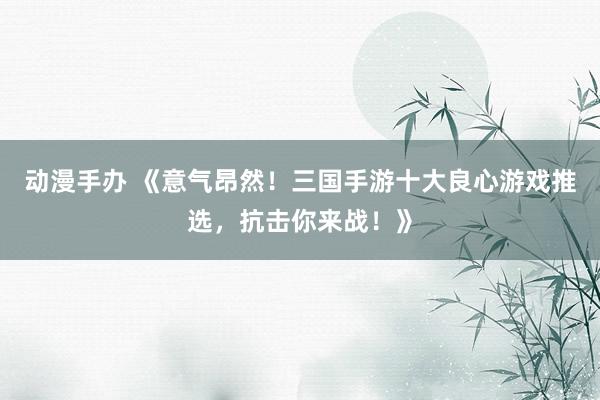 动漫手办 《意气昂然！三国手游十大良心游戏推选，抗击你来战！》