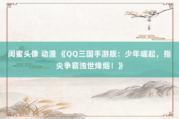 闺蜜头像 动漫 《QQ三国手游版：少年崛起，指尖争霸浊世烽烟！》