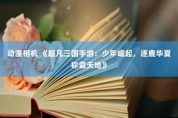 动漫相机 《超凡三国手游：少年崛起，逐鹿华夏称霸天地》