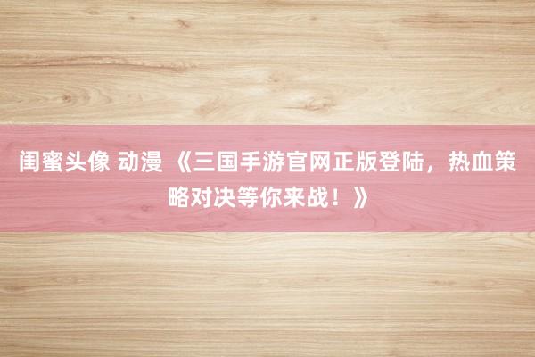 闺蜜头像 动漫 《三国手游官网正版登陆，热血策略对决等你来战！》