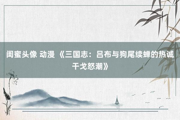 闺蜜头像 动漫 《三国志：吕布与狗尾续蝉的热诚干戈怒潮》