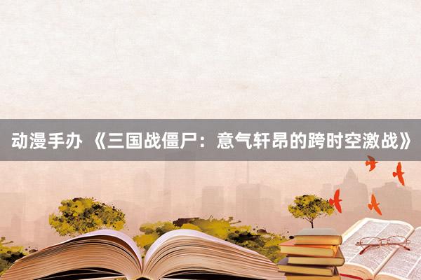 动漫手办 《三国战僵尸：意气轩昂的跨时空激战》