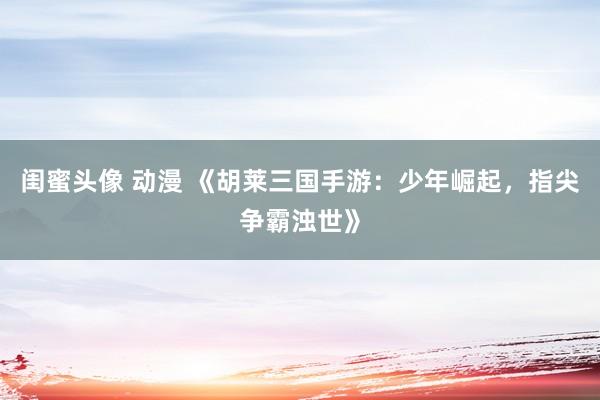 闺蜜头像 动漫 《胡莱三国手游：少年崛起，指尖争霸浊世》