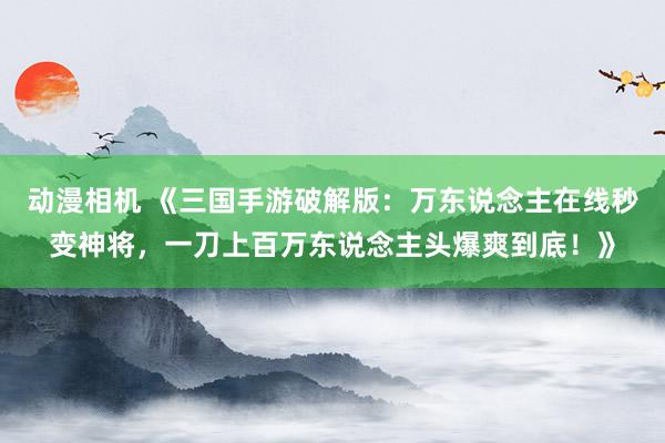 动漫相机 《三国手游破解版：万东说念主在线秒变神将，一刀上百万东说念主头爆爽到底！》