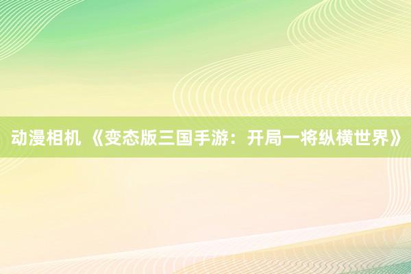 动漫相机 《变态版三国手游：开局一将纵横世界》