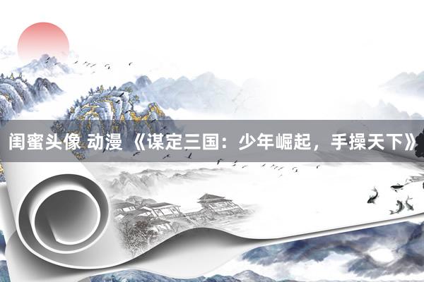 闺蜜头像 动漫 《谋定三国：少年崛起，手操天下》