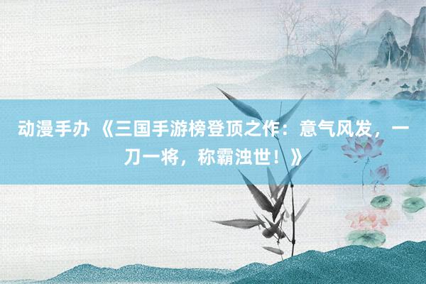 动漫手办 《三国手游榜登顶之作：意气风发，一刀一将，称霸浊世！》