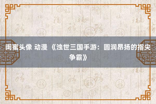 闺蜜头像 动漫 《浊世三国手游：圆润昂扬的指尖争霸》