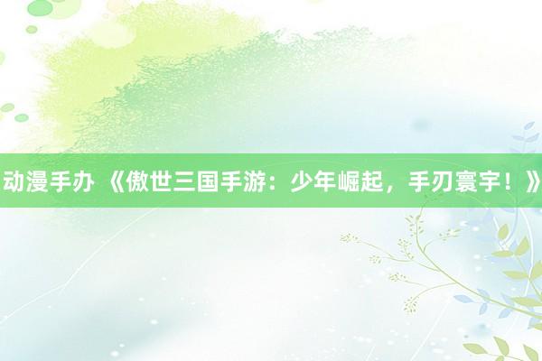 动漫手办 《傲世三国手游：少年崛起，手刃寰宇！》